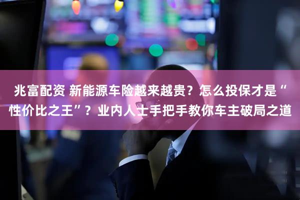 兆富配资 新能源车险越来越贵？怎么投保才是“性价比之王”？业内人士手把手教你车主破局之道