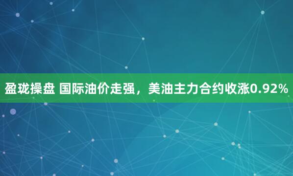 盈珑操盘 国际油价走强，美油主力合约收涨0.92%
