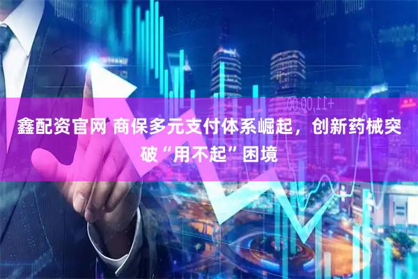 鑫配资官网 商保多元支付体系崛起，创新药械突破“用不起”困境