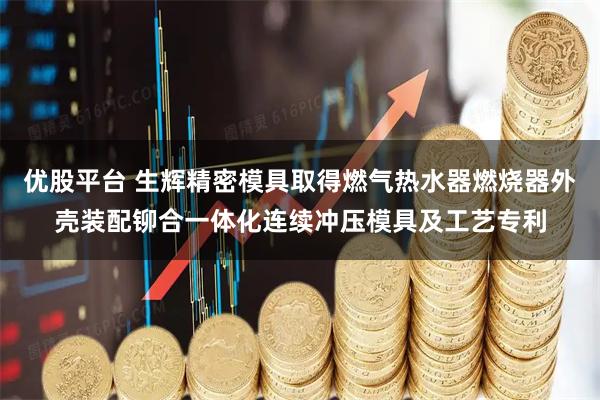 优股平台 生辉精密模具取得燃气热水器燃烧器外壳装配铆合一体化连续冲压模具及工艺专利