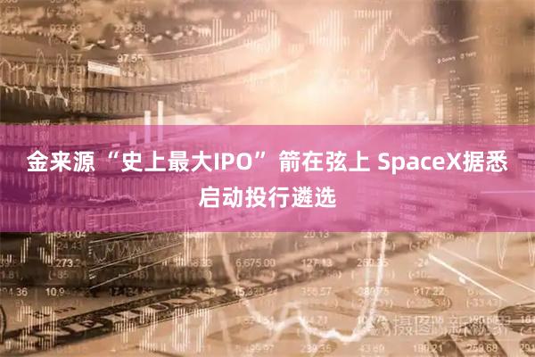 金来源 “史上最大IPO” 箭在弦上 SpaceX据悉启动投行遴选