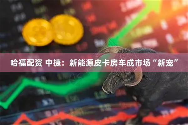 哈福配资 中捷：新能源皮卡房车成市场“新宠”