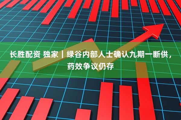 长胜配资 独家｜绿谷内部人士确认九期一断供，药效争议仍存