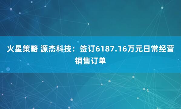 火星策略 源杰科技：签订6187.16万元日常经营销售订单