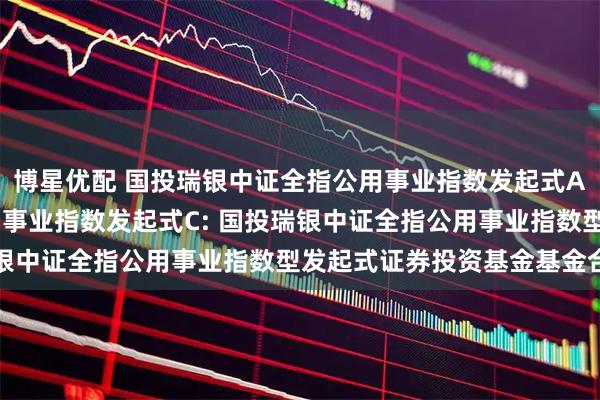 博星优配 国投瑞银中证全指公用事业指数发起式A,国投瑞银中证全指公用事业指数发起式C: 国投瑞银中证全指公用事业指数型发起式证券投资基金基金合同