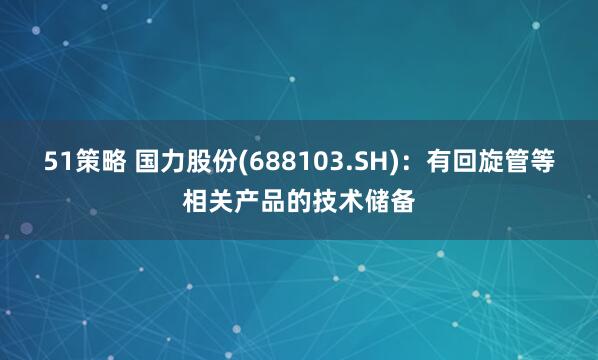 51策略 国力股份(688103.SH)：有回旋管等相关产品的技术储备