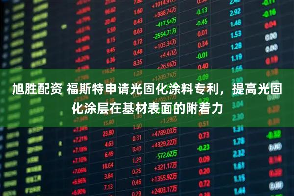 旭胜配资 福斯特申请光固化涂料专利，提高光固化涂层在基材表面的附着力