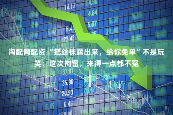 淘配网配资 “把丝袜露出来，给你免单”不是玩笑：这次拘留，来得一点都不冤