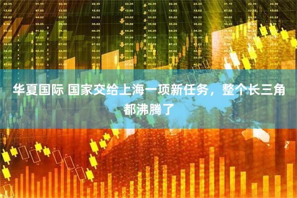 华夏国际 国家交给上海一项新任务，整个长三角都沸腾了