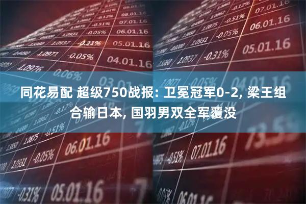 同花易配 超级750战报: 卫冕冠军0-2, 梁王组合输日本, 国羽男双全军覆没