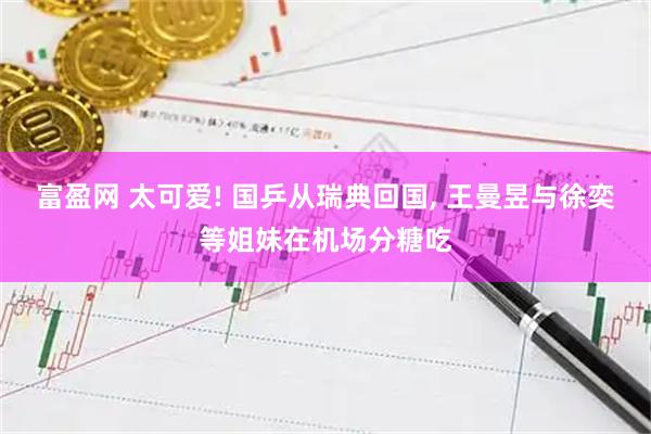 富盈网 太可爱! 国乒从瑞典回国, 王曼昱与徐奕等姐妹在机场分糖吃